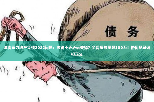 潼南富力地产负债2022问题：欠钱不还还玩失掉？全网播放量超300万！协同见证偏袒正义