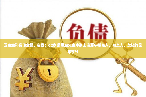 卫东金科负债金额：突发！62岁须眉坐火车冲到上海写字楼杀人，知恋人：欠钱的是年夜爷