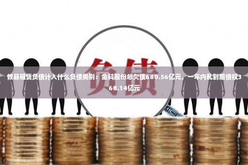 攸县租赁负债计入什么负债类别：金科股份总欠债680.56亿元，一年内乱到期债权368.14亿元