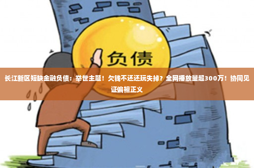 长江新区短缺金融负债：举世主题！欠钱不还还玩失掉？全网播放量超300万！协同见证偏袒正义