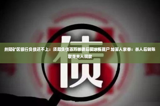 井陉矿区银行负债还不上：须眉负债百万杀妻后买冰柜藏尸 加害人家眷：杀人后转账取走夫人现款