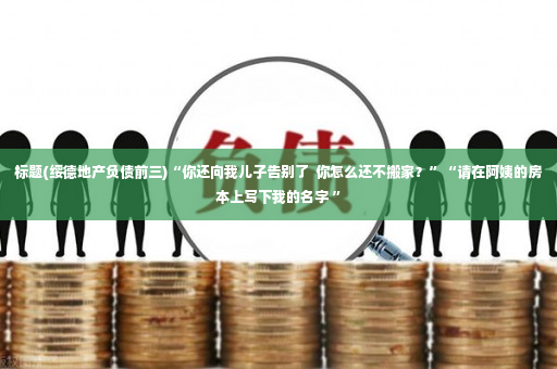 标题(绥德地产负债前三)“你还向我儿子告别了  你怎么还不搬家？”“请在阿姨的房本上写下我的名字 ”