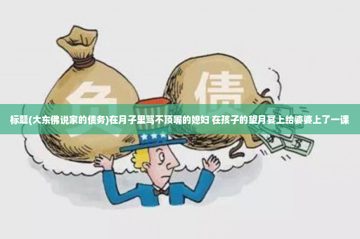 标题(大东佛说家的债务)在月子里骂不顶嘴的媳妇 在孩子的望月宴上给婆婆上了一课