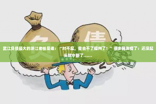 武江负债最大的浙江老板是谁：“对不起，我去不了福州了！”很多网友懵了：还没起头就中断了……