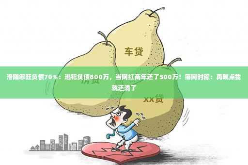 洛隆忠旺负债70%：逃犯负债800万，当网红两年还了500万！落网时称：再晚点我就还清了