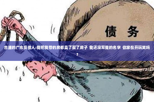 合浦的广东负债人:我把我带的房都卖了买了房子  我还没写我的名字  你家在开玩笑吗？