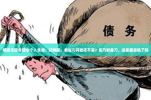 栖霞市隐名股东个人负债：纪晓岚：老翁儿何如还不来？舌乃斩身刀，这是要应验了吗