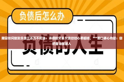 隆回如何做到负债三百万不犯法：须眉做交易欠债切切心思郁结，***苦口婆心劝慰：你把我当做敌人