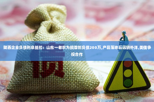 陇西企业负债利息抵扣：山东一老农为搞首创负债200万,产品落地后远销外洋,美俄争投合作