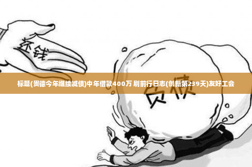 标题(贵德今年继续减债)中年借款400万 刷前行日志(创新第239天)友好工会