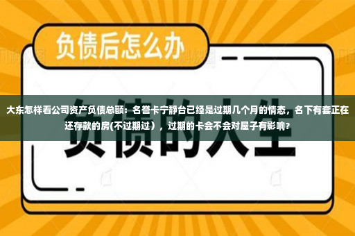 大东怎样看公司资产负债总额：名誉卡宁静台已经是过期几个月的情态，名下有套正在还存款的房(不过期过），过期的卡会不会对屋子有影响？