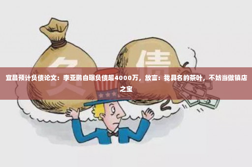 宜昌预计负债论文：李亚鹏自曝负债超4000万，放言：我具名的茶叶，不妨当做镇店之宝