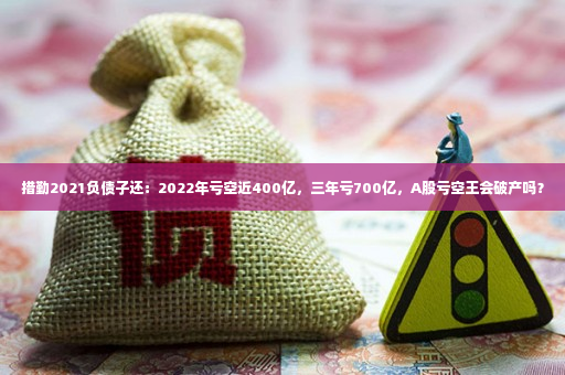 措勤2021负债子还：2022年亏空近400亿，三年亏700亿，A股亏空王会破产吗？