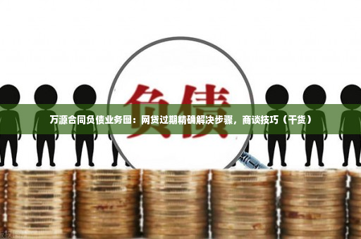 万源合同负债业务图：网贷过期精确解决步骤，商谈技巧（干货）