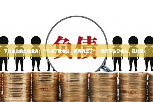 下城企业的负债业务：“你抢了我老公，你另有理了”“你看不住你老公，还赖我？”