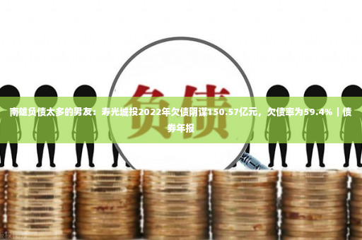 南雄负债太多的男友：寿光城投2022年欠债阴谋150.57亿元，欠债率为59.4%｜债券年报