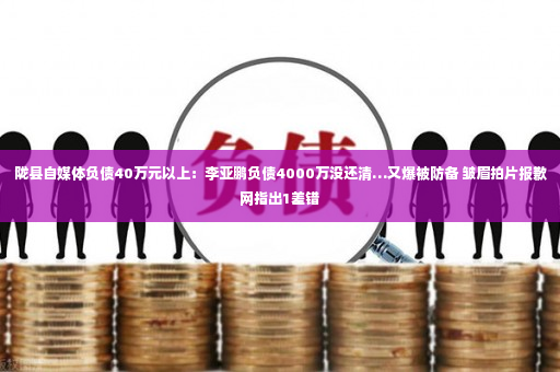 陇县自媒体负债40万元以上：李亚鹏负债4000万没还清…又爆被防备 皱眉拍片报歉网指出1差错