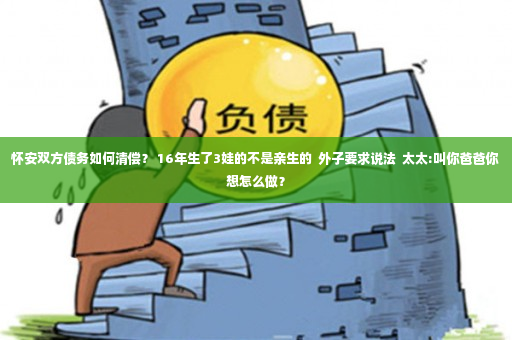 怀安双方债务如何清偿？ 16年生了3娃的不是亲生的  外子要求说法  太太:叫你爸爸你想怎么做？