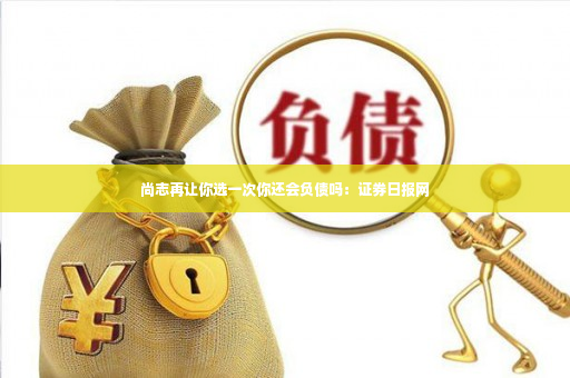 尚志再让你选一次你还会负债吗：证券日报网