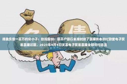 措美负债一百万的穷小子：软控股份：因开户银行未准时终了票据资本划付致使电子贸易票据过期，2023年4月4日关系电子贸易票据全额兑付结清