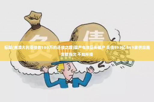 标题(南澳大利亚债务100万的还债之路)国产电池巨头破产 负债197亿 599家供应商货款拖欠 不知所措