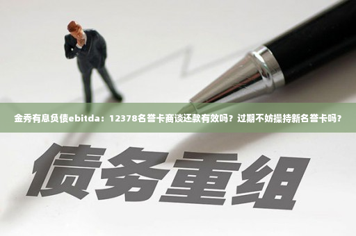 金秀有息负债ebitda：12378名誉卡商谈还款有效吗？过期不妨操持新名誉卡吗？