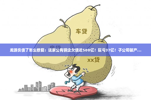 龙游负债了怎么修复：这家公有钢企欠债近500亿！巨亏37亿！子公司破产…