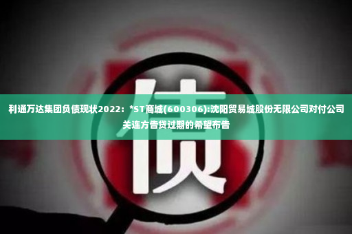 利通万达集团负债现状2022：*ST商城(600306):沈阳贸易城股份无限公司对付公司关连方告贷过期的希望布告