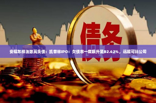 安福怎样消除高负债：凯普林IPO：欠债率一度飙升至82.62%，远超可比公司