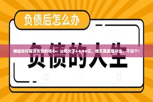 禅城如何解决负债的核心：公司欠下64.96亿，他又跑美国守业，干这个！