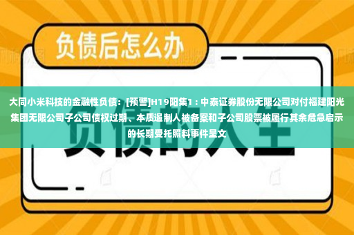 大同小米科技的金融性负债：[预警]H19阳集1 : 中泰证券股份无限公司对付福建阳光集团无限公司子公司债权过期、本质遏制人被备案和子公司股票被履行其余危急启示的长期受托照料事件呈文