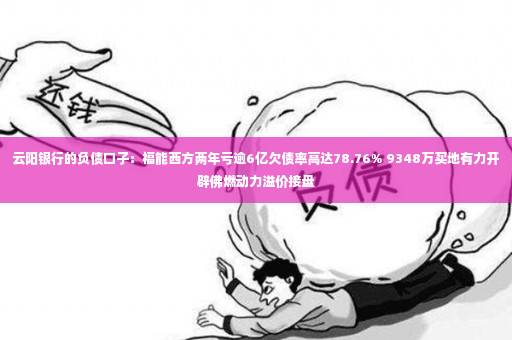 云阳银行的负债口子：福能西方两年亏逾6亿欠债率高达78.76% 9348万买地有力开辟佛燃动力溢价接盘