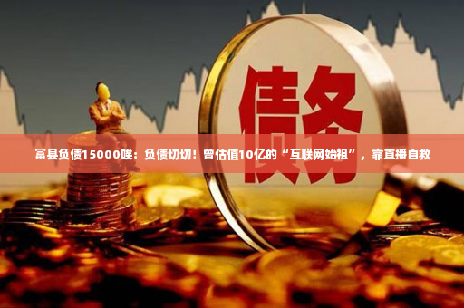 富县负债15000唉：负债切切！曾估值10亿的“互联网始祖”，靠直播自救