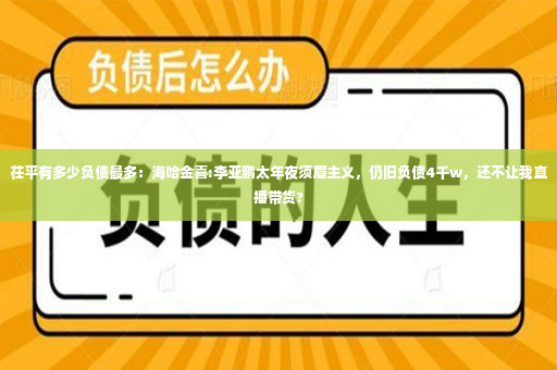 茌平有多少负债最多：海哈金喜:李亚鹏太年夜须眉主义，仍旧负债4千w，还不让我直播带货?