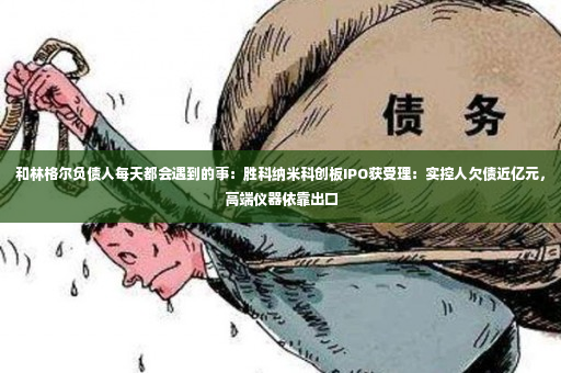 和林格尔负债人每天都会遇到的事：胜科纳米科创板IPO获受理：实控人欠债近亿元，高端仪器依靠出口