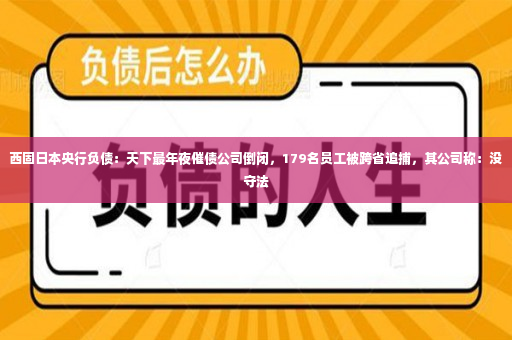 西固日本央行负债：天下最年夜催债公司倒闭，179名员工被跨省追捕，其公司称：没守法