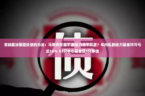 吉林解决医院负债的办法：马斯克都来了 新动力还不见底？年内乱新动力基金均匀亏近10% 93只中心基金仅3只挣钱