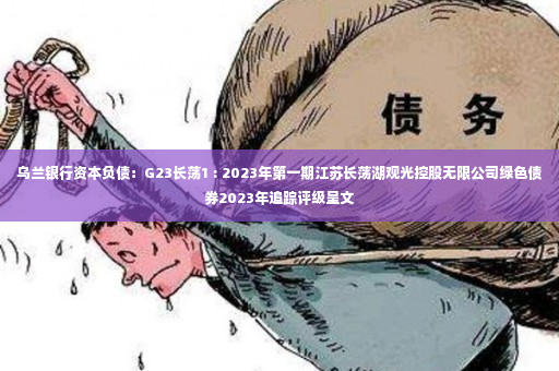 乌兰银行资本负债：G23长荡1 : 2023年第一期江苏长荡湖观光控股无限公司绿色债券2023年追踪评级呈文