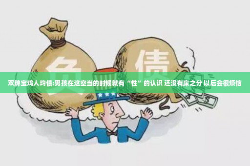 双牌宝鸡人均债:男孩在这空当的时候就有“性”的认识 还没有床之分 以后会很烦恼