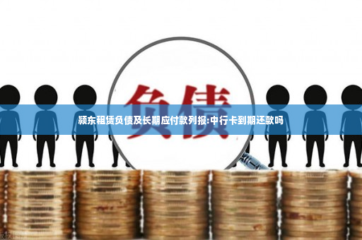 颍东租赁负债及长期应付款列报:中行卡到期还款吗