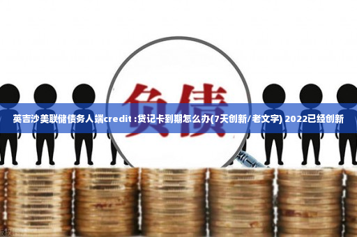 英吉沙美联储债务人端credit :贷记卡到期怎么办(7天创新/老文字) 2022已经创新