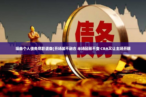 垣曲个人债务尽职调查(开场装不融合 半场回顾不变 CBA又让主场开眼