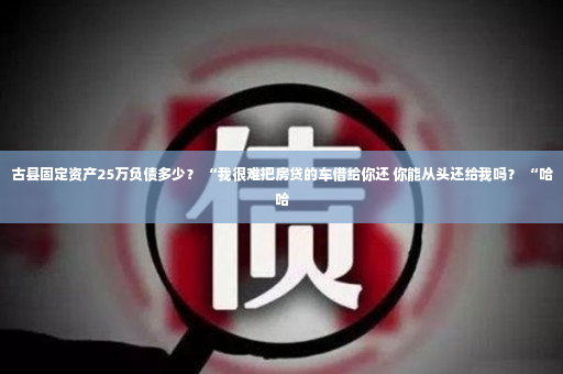 古县固定资产25万负债多少？ “我很难把房贷的车借给你还 你能从头还给我吗？ “哈哈