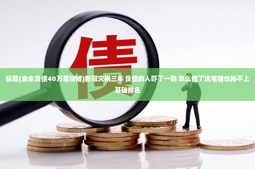 标题(金东负债40万靠赌博)新冠灾祸三年 负债的人吓了一跳 怎么借了这笔钱也排不上基础排名