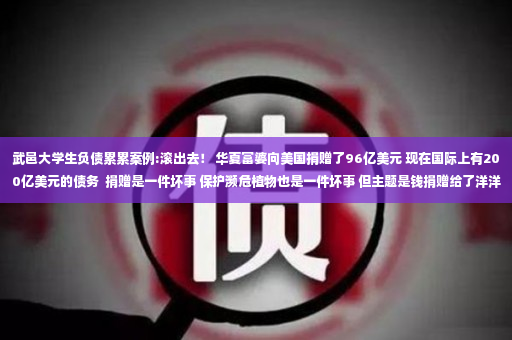 武邑大学生负债累累案例:滚出去！ 华夏富婆向美国捐赠了96亿美元 现在国际上有200亿美元的债务  捐赠是一件坏事 保护濒危植物也是一件坏事 但主题是钱捐赠给了洋洋