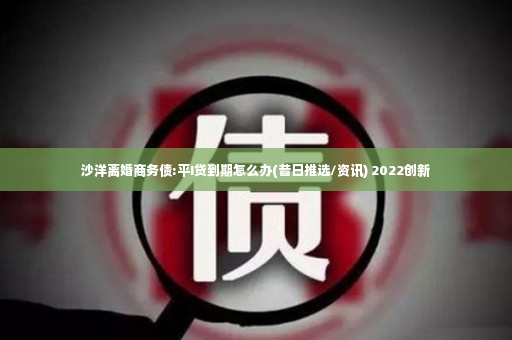 沙洋离婚商务债:平I贷到期怎么办(昔日推选/资讯) 2022创新