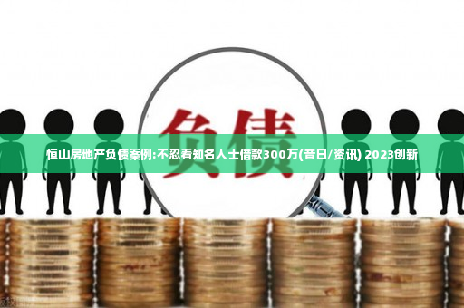 恒山房地产负债案例:不忍看知名人士借款300万(昔日/资讯) 2023创新