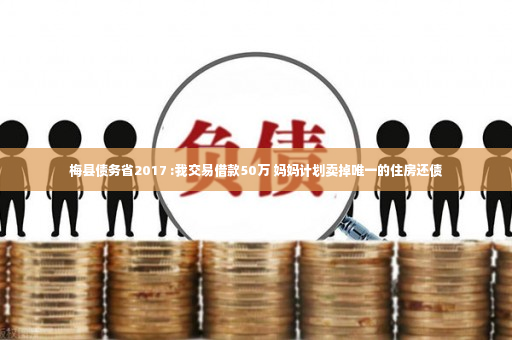 梅县债务省2017 :我交易借款50万 妈妈计划卖掉唯一的住房还债