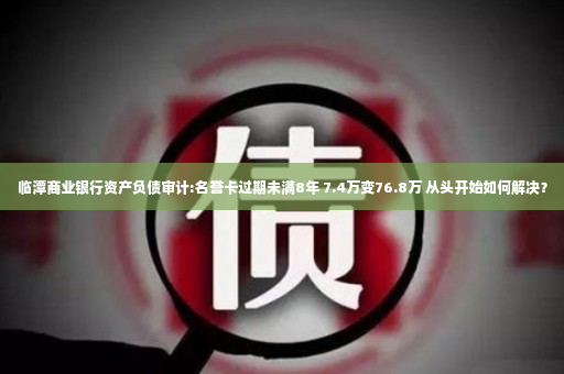 临潭商业银行资产负债审计:名誉卡过期未满8年 7.4万变76.8万 从头开始如何解决？