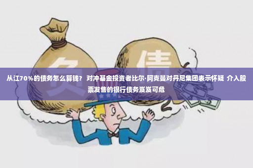 从江70%的债务怎么算钱？ 对冲基金投资者比尔·阿克曼对丹尼集团表示怀疑  介入股票发售的银行债务岌岌可危